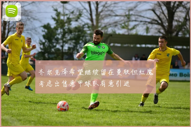 齐尔克泽希望继续留在曼联但红魔考虑出售意甲球队有意引进