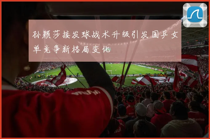 孙颖莎接发球战术升级引发国乒女单竞争新格局变化