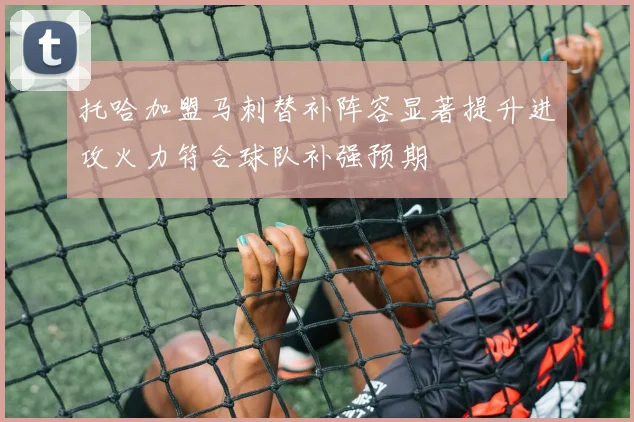 托哈加盟马刺替补阵容显著提升进攻火力符合球队补强预期