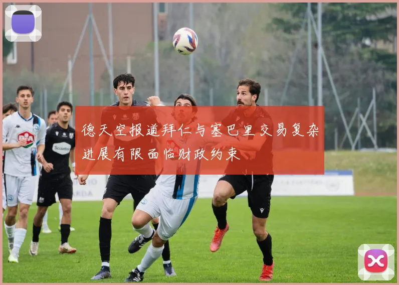 德天空报道拜仁与塞巴里交易复杂进展有限面临财政约束