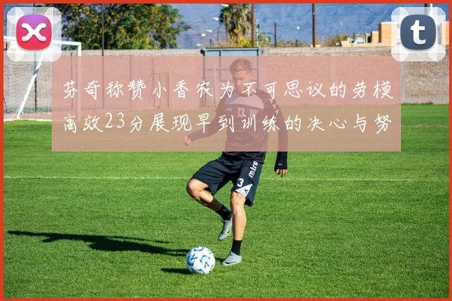 芬奇称赞小香农为不可思议的劳模高效23分展现早到训练的决心与努力