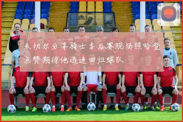 米切尔分享骑士季后赛现场照哈登点赞期待他迅速回归球队