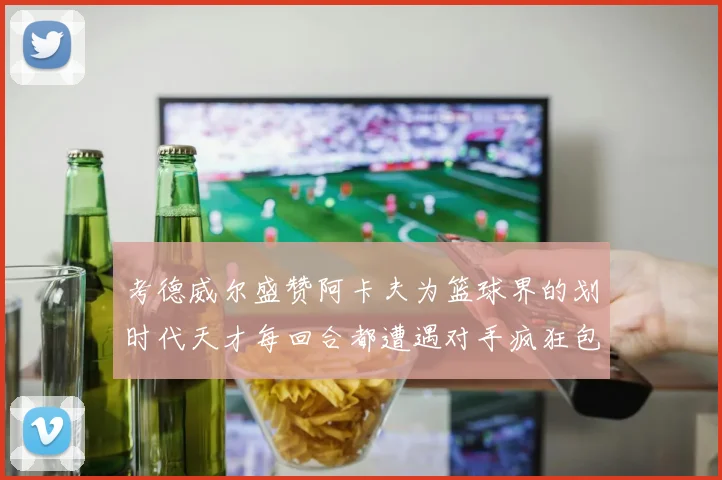 考德威尔盛赞阿卡夫为篮球界的划时代天才每回合都遭遇对手疯狂包夹挑战