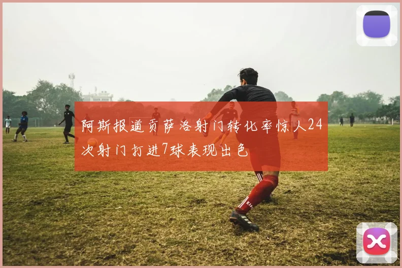 阿斯报道贡萨洛射门转化率惊人24次射门打进7球表现出色