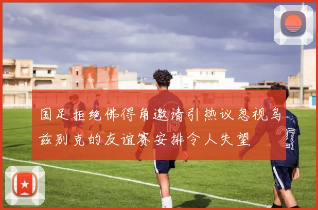 国足拒绝佛得角邀请引热议忽视乌兹别克的友谊赛安排令人失望