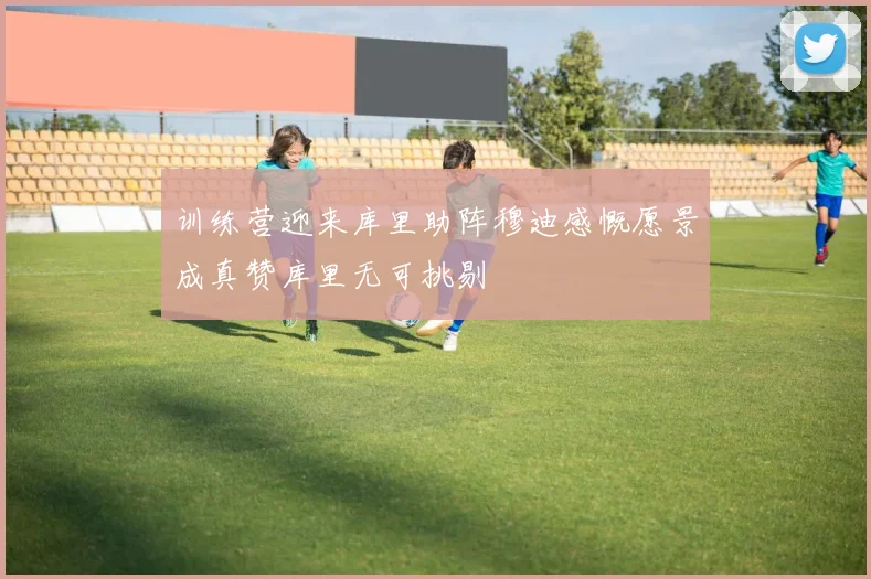 训练营迎来库里助阵穆迪感慨愿景成真赞库里无可挑剔