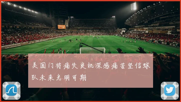 美国门将痛失良机深感痛苦坚信球队未来光明可期