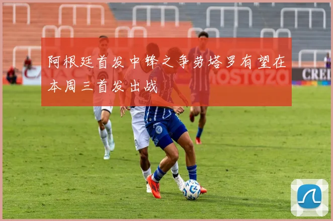 阿根廷首发中锋之争劳塔罗有望在本周三首发出战
