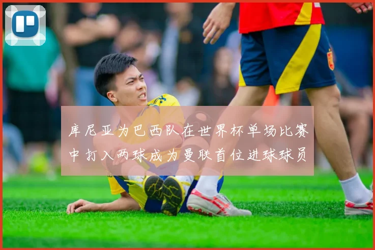 库尼亚为巴西队在世界杯单场比赛中打入两球成为曼联首位进球球员