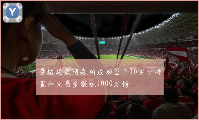 曼城逆袭阿森纳成功签下16岁小将蒙加交易金额达1000万镑