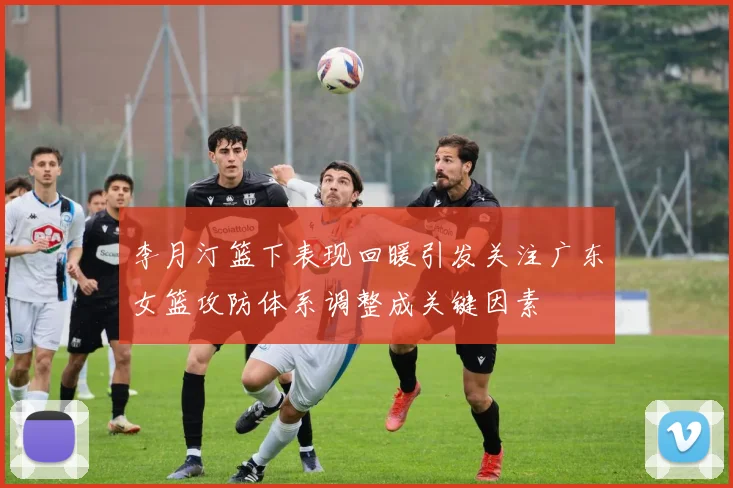 李月汀篮下表现回暖引发关注广东女篮攻防体系调整成关键因素