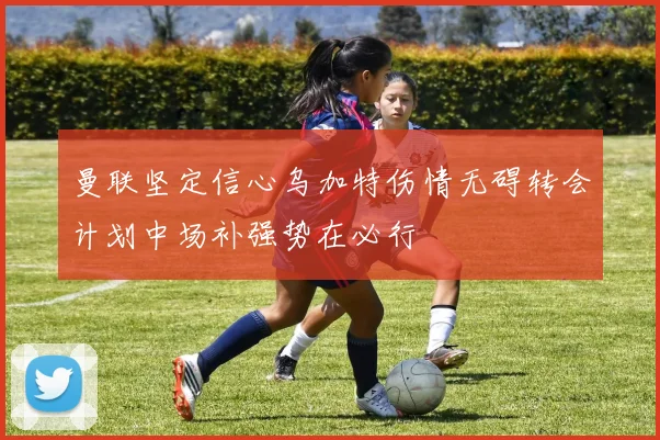 曼联坚定信心乌加特伤情无碍转会计划中场补强势在必行