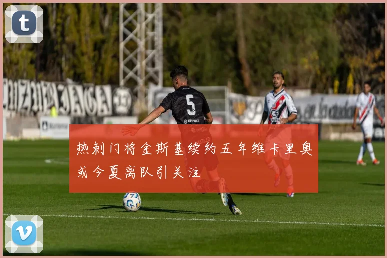 热刺门将金斯基续约五年维卡里奥或今夏离队引关注