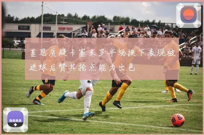 基恩质疑卡塞米罗半场换下表现被进球后赞其抢点能力出色