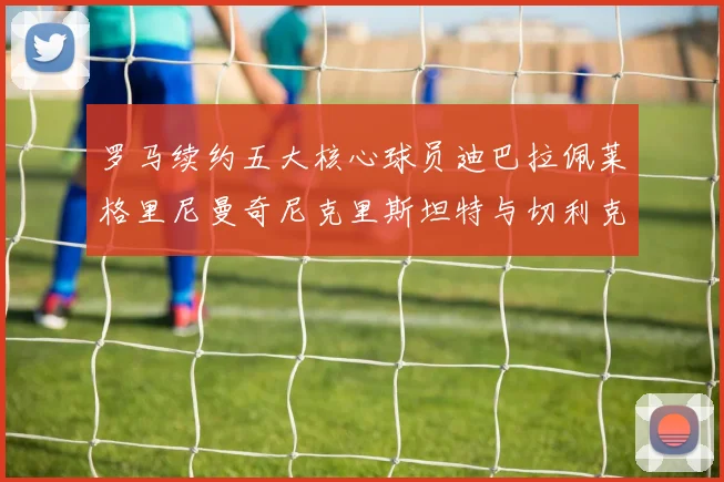 罗马续约五大核心球员迪巴拉佩莱格里尼曼奇尼克里斯坦特与切利克共创未来