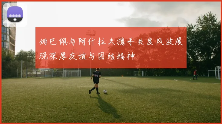 姆巴佩与阿什拉夫携手共度风波展现深厚友谊与团结精神