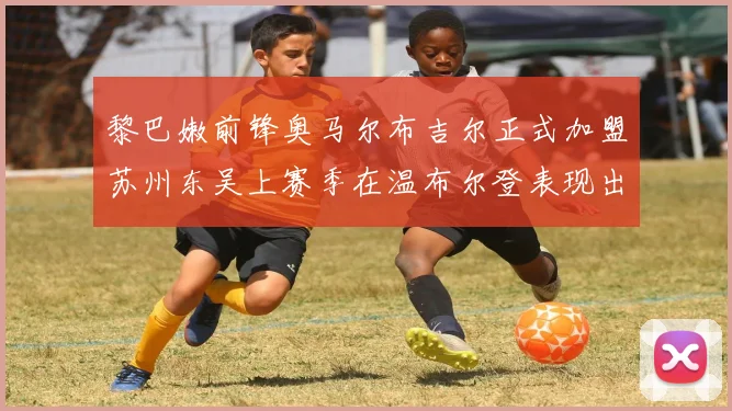 黎巴嫩前锋奥马尔布吉尔正式加盟苏州东吴上赛季在温布尔登表现出色
