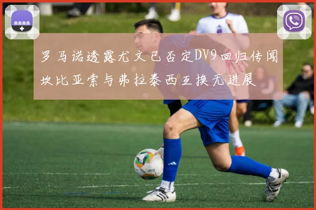 罗马诺透露尤文已否定DV9回归传闻坎比亚索与弗拉泰西互换无进展