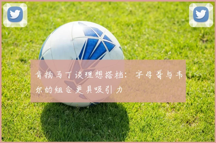 肯扬马丁谈理想搭档：字母哥与韦尔的组合更具吸引力